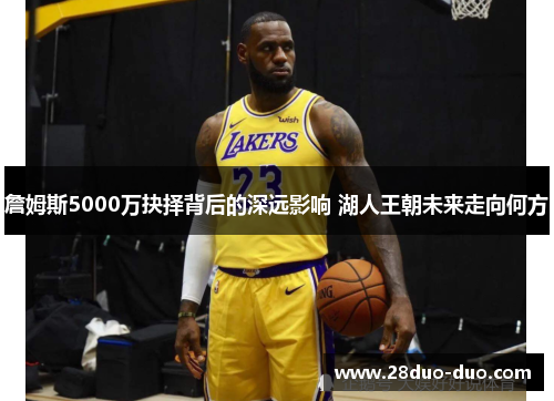 詹姆斯5000万抉择背后的深远影响 湖人王朝未来走向何方
