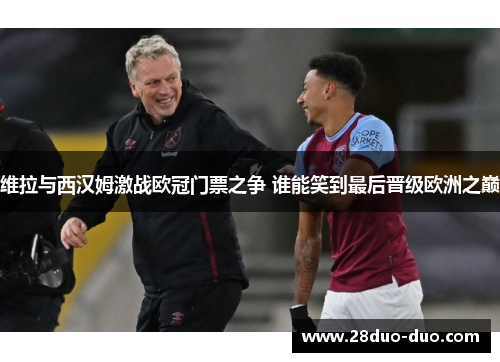 维拉与西汉姆激战欧冠门票之争 谁能笑到最后晋级欧洲之巅