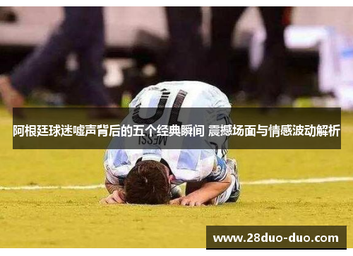 阿根廷球迷嘘声背后的五个经典瞬间 震撼场面与情感波动解析
